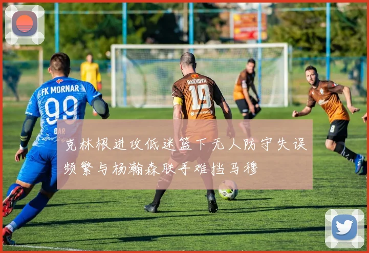 克林根进攻低迷篮下无人防守失误频繁与杨瀚森联手难挡马穆