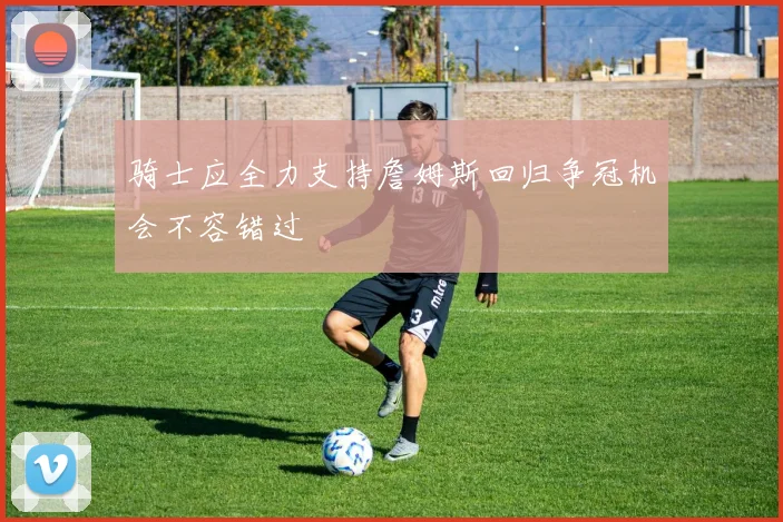 骑士应全力支持詹姆斯回归争冠机会不容错过