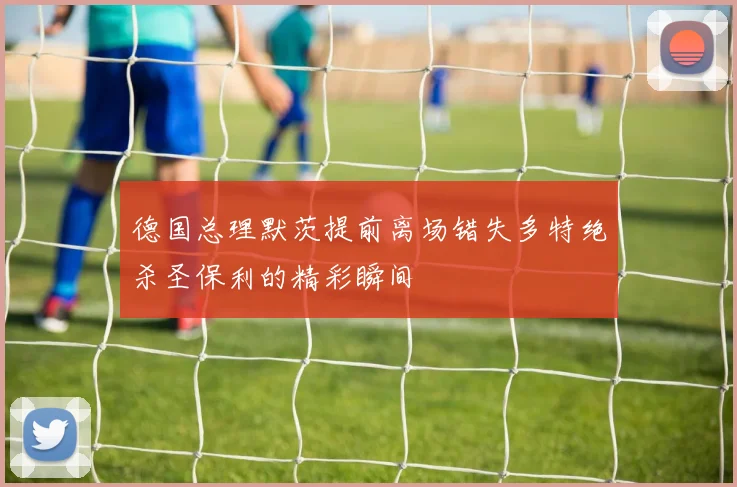德国总理默茨提前离场错失多特绝杀圣保利的精彩瞬间
