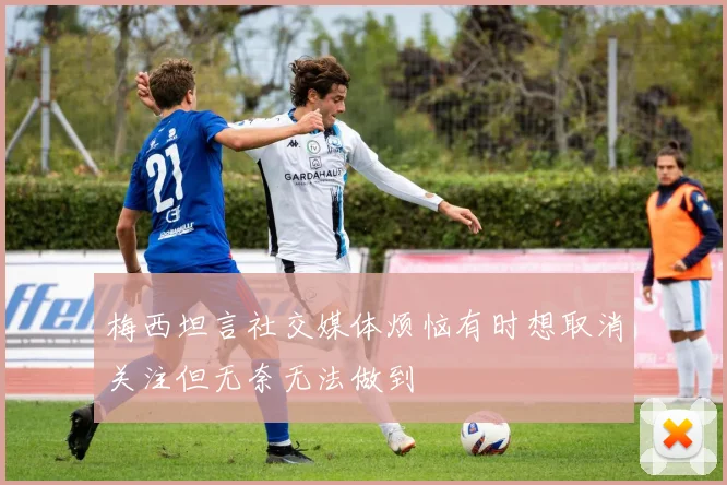 梅西坦言社交媒体烦恼有时想取消关注但无奈无法做到