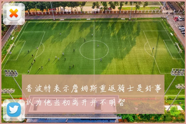 香波特表示詹姆斯重返骑士是好事认为他当初离开并不明智