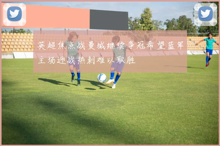 英超焦点战曼城继续争冠希望蓝军主场迎战热刺难以取胜