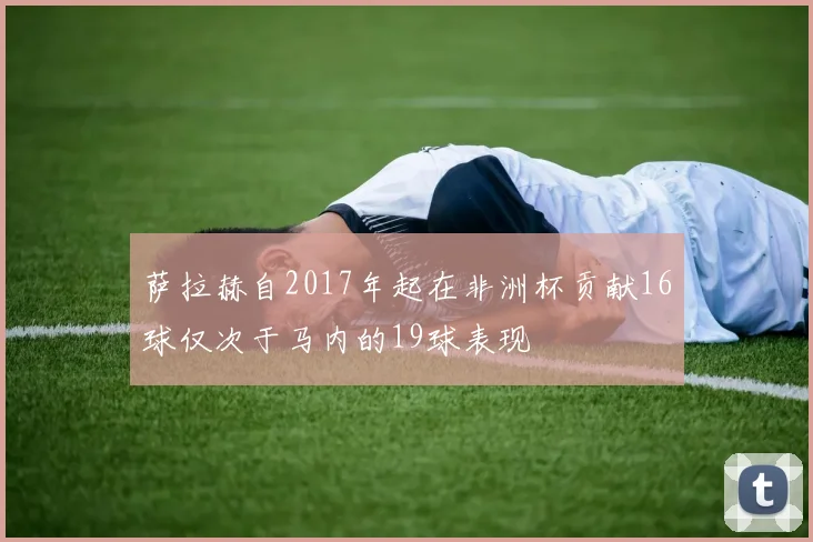 萨拉赫自2017年起在非洲杯贡献16球仅次于马内的19球表现
