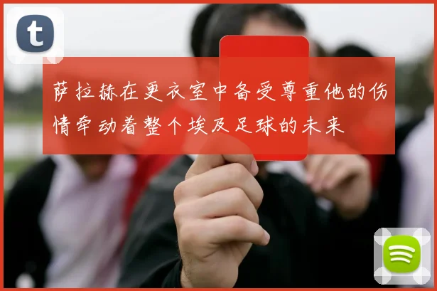 萨拉赫在更衣室中备受尊重他的伤情牵动着整个埃及足球的未来
