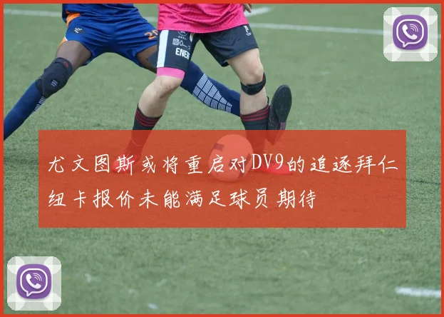 尤文图斯或将重启对DV9的追逐拜仁纽卡报价未能满足球员期待