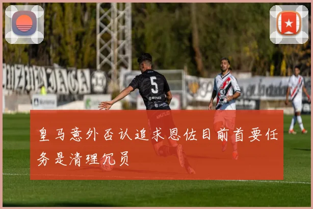 皇马意外否认追求恩佐目前首要任务是清理冗员