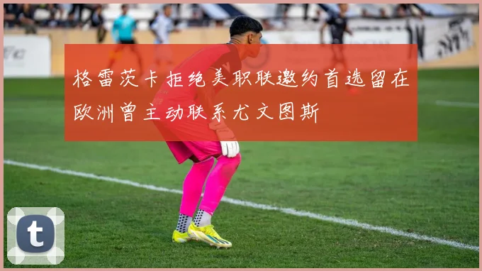 格雷茨卡拒绝美职联邀约首选留在欧洲曾主动联系尤文图斯