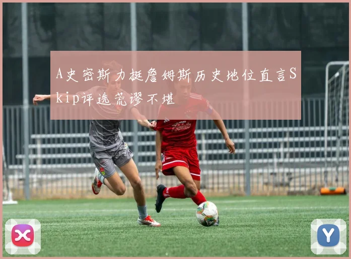 A史密斯力挺詹姆斯历史地位直言Skip评选荒谬不堪