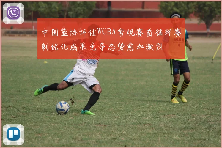 中国篮协评估WCBA常规赛首循环赛制优化成果竞争态势愈加激烈