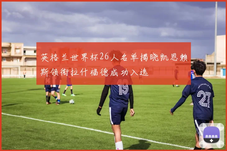 英格兰世界杯26人名单揭晓凯恩赖斯领衔拉什福德成功入选