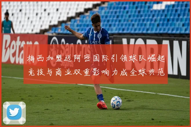 梅西加盟迈阿密国际引领球队崛起竞技与商业双重影响力成全球典范