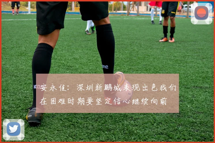 安永佳：深圳新鹏城表现出色我们在困难时期要坚定信心继续向前