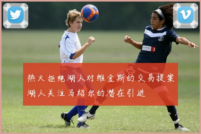 热火拒绝湖人对维金斯的交易提案湖人关注马绍尔的潜在引进
