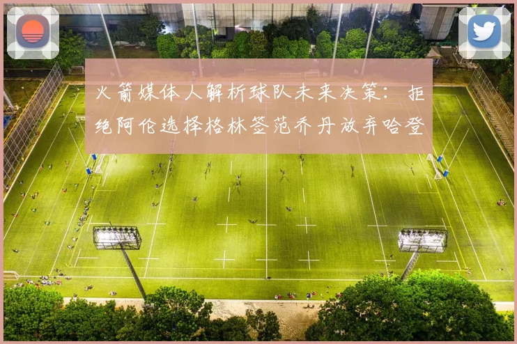 火箭媒体人解析球队未来决策：拒绝阿伦选择格林签范乔丹放弃哈登