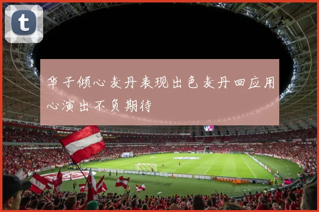 华子倾心麦丹表现出色麦丹回应用心演出不负期待