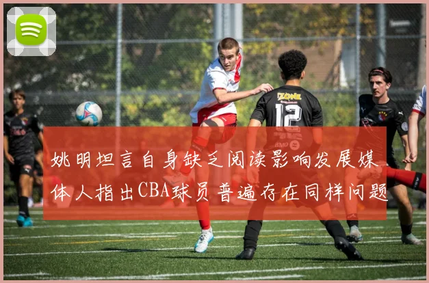 姚明坦言自身缺乏阅读影响发展媒体人指出CBA球员普遍存在同样问题