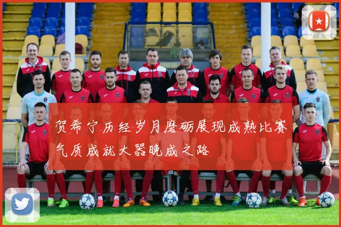 贺希宁历经岁月磨砺展现成熟比赛气质成就大器晚成之路