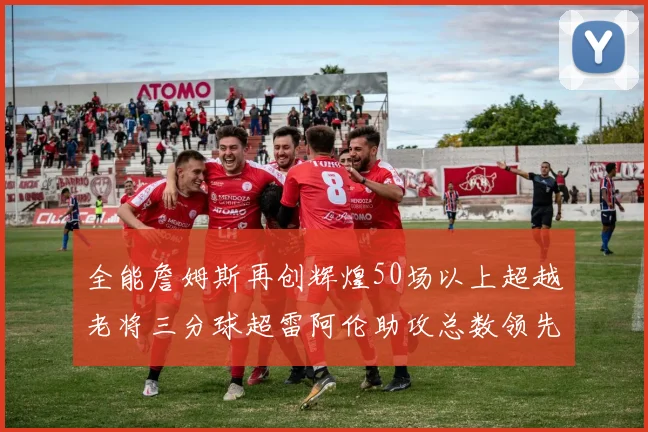 全能詹姆斯再创辉煌50场以上超越老将三分球超雷阿伦助攻总数领先隆多
