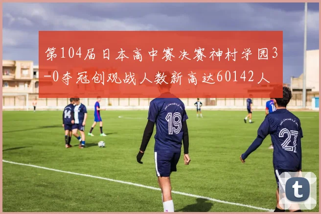 第104届日本高中赛决赛神村学园3-0夺冠创观战人数新高达60142人